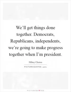 We’ll get things done together. Democrats, Republicans, independents, we’re going to make progress together when I’m president Picture Quote #1
