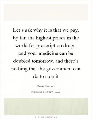 Let’s ask why it is that we pay, by far, the highest prices in the world for prescription drugs, and your medicine can be doubled tomorrow, and there’s nothing that the government can do to stop it Picture Quote #1