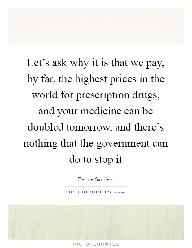 Let's ask why it is that we pay, by far, the highest prices in the world for prescription drugs, and your medicine can be doubled tomorrow, and there's nothing that the government can do to stop it Picture Quote #1