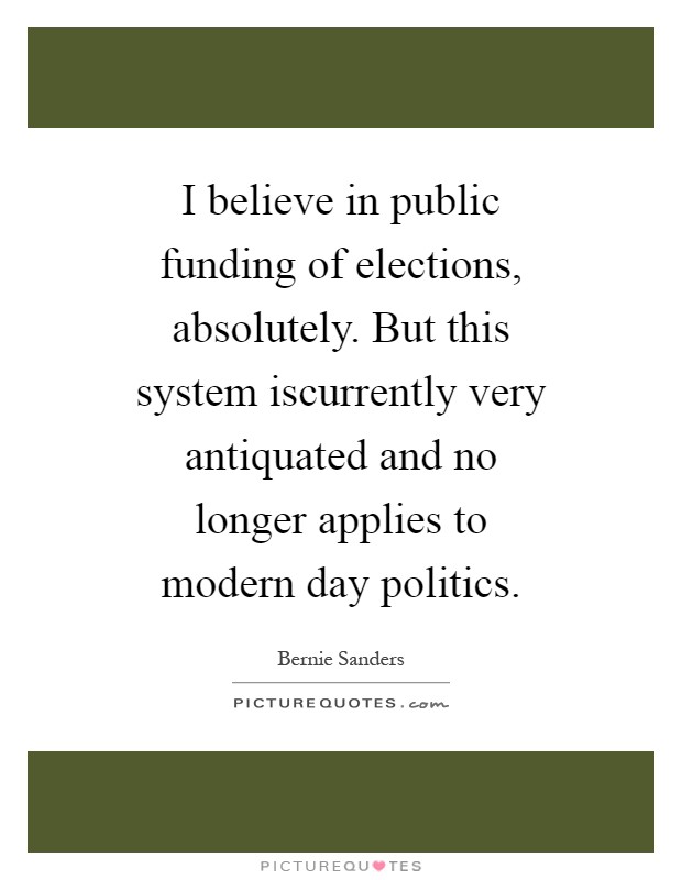 I believe in public funding of elections, absolutely. But this system iscurrently very antiquated and no longer applies to modern day politics Picture Quote #1