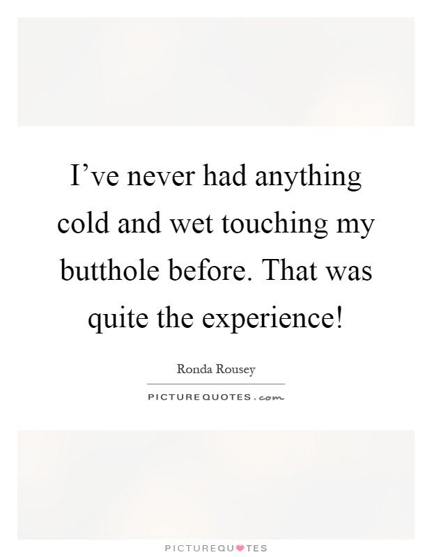 I've never had anything cold and wet touching my butthole before. That was quite the experience! Picture Quote #1