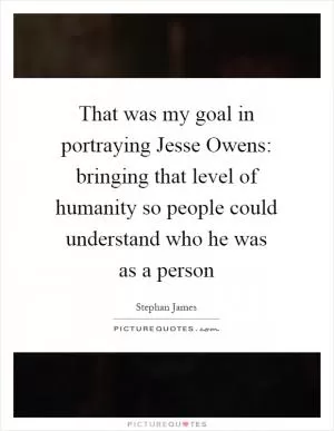 That was my goal in portraying Jesse Owens: bringing that level of humanity so people could understand who he was as a person Picture Quote #1
