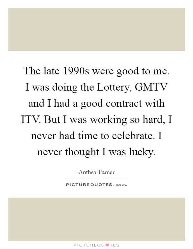 The late 1990s were good to me. I was doing the Lottery, GMTV and I had a good contract with ITV. But I was working so hard, I never had time to celebrate. I never thought I was lucky Picture Quote #1