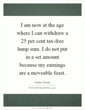 I am now at the age where I can withdraw a 25 per cent tax-free lump sum. I do not put in a set amount because my earnings are a moveable feast Picture Quote #1