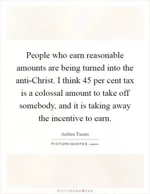 People who earn reasonable amounts are being turned into the anti-Christ. I think 45 per cent tax is a colossal amount to take off somebody, and it is taking away the incentive to earn Picture Quote #1