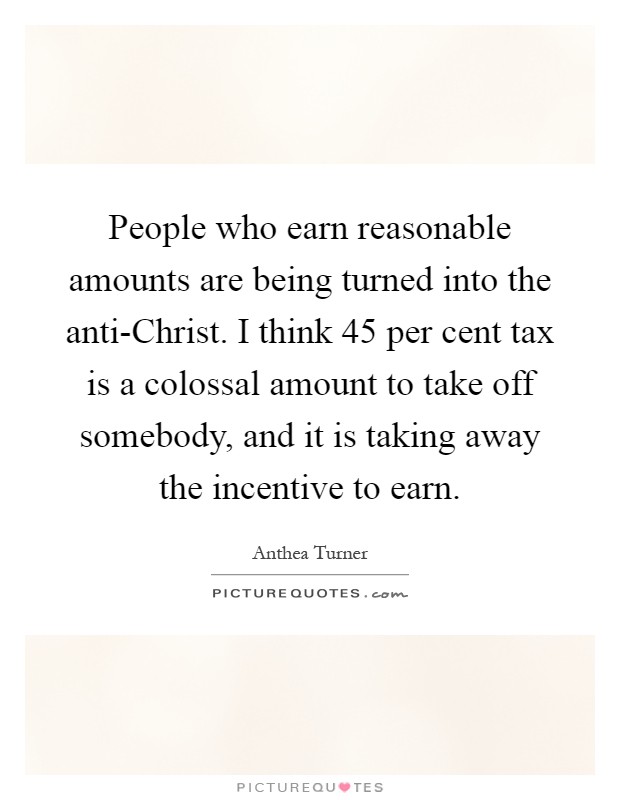 People who earn reasonable amounts are being turned into the anti-Christ. I think 45 per cent tax is a colossal amount to take off somebody, and it is taking away the incentive to earn Picture Quote #1