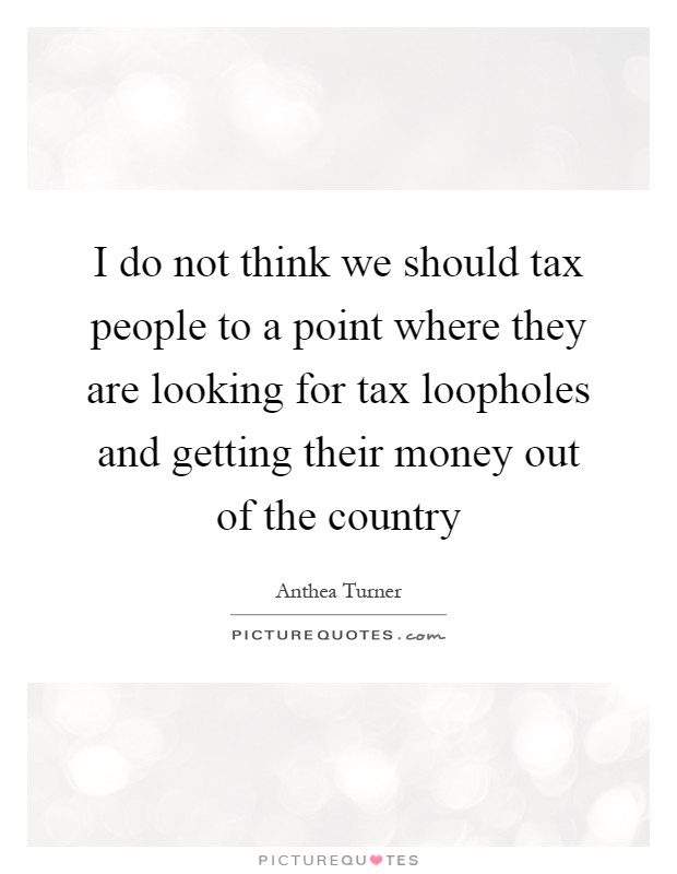 I do not think we should tax people to a point where they are looking for tax loopholes and getting their money out of the country Picture Quote #1