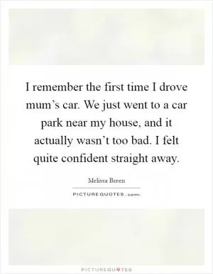 I remember the first time I drove mum’s car. We just went to a car park near my house, and it actually wasn’t too bad. I felt quite confident straight away Picture Quote #1
