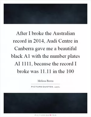 After I broke the Australian record in 2014, Audi Centre in Canberra gave me a beautiful black A1 with the number plates AI 1111, because the record I broke was 11.11 in the 100 Picture Quote #1