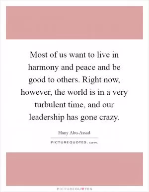 Most of us want to live in harmony and peace and be good to others. Right now, however, the world is in a very turbulent time, and our leadership has gone crazy Picture Quote #1