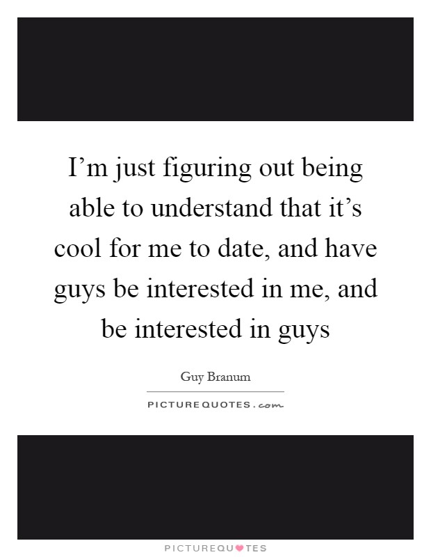 I'm just figuring out being able to understand that it's cool for me to date, and have guys be interested in me, and be interested in guys Picture Quote #1