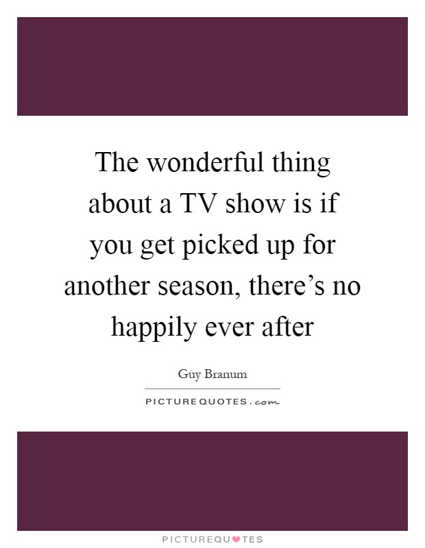 The wonderful thing about a TV show is if you get picked up for another season, there's no happily ever after Picture Quote #1
