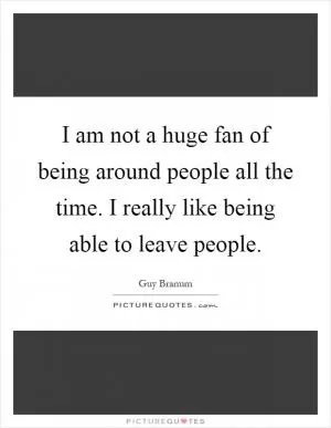 I am not a huge fan of being around people all the time. I really like being able to leave people Picture Quote #1