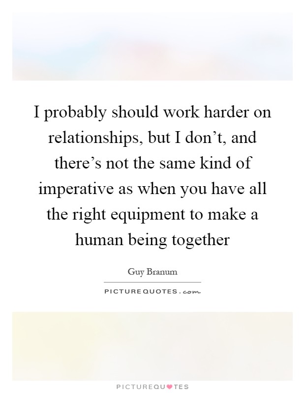 I probably should work harder on relationships, but I don't, and there's not the same kind of imperative as when you have all the right equipment to make a human being together Picture Quote #1