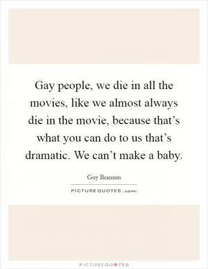 Gay people, we die in all the movies, like we almost always die in the movie, because that’s what you can do to us that’s dramatic. We can’t make a baby Picture Quote #1