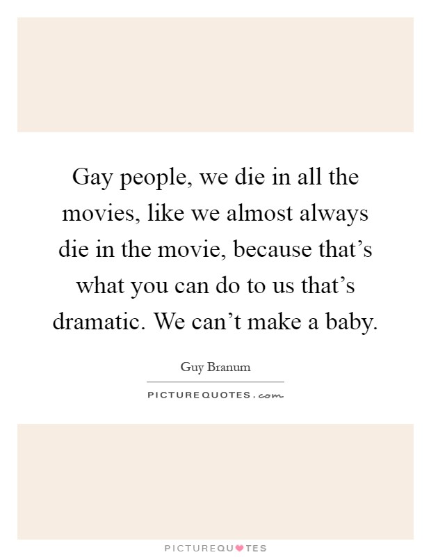 Gay people, we die in all the movies, like we almost always die in the movie, because that's what you can do to us that's dramatic. We can't make a baby Picture Quote #1