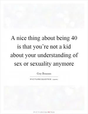 A nice thing about being 40 is that you’re not a kid about your understanding of sex or sexuality anymore Picture Quote #1
