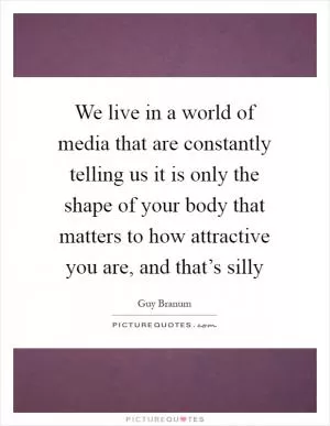 We live in a world of media that are constantly telling us it is only the shape of your body that matters to how attractive you are, and that’s silly Picture Quote #1