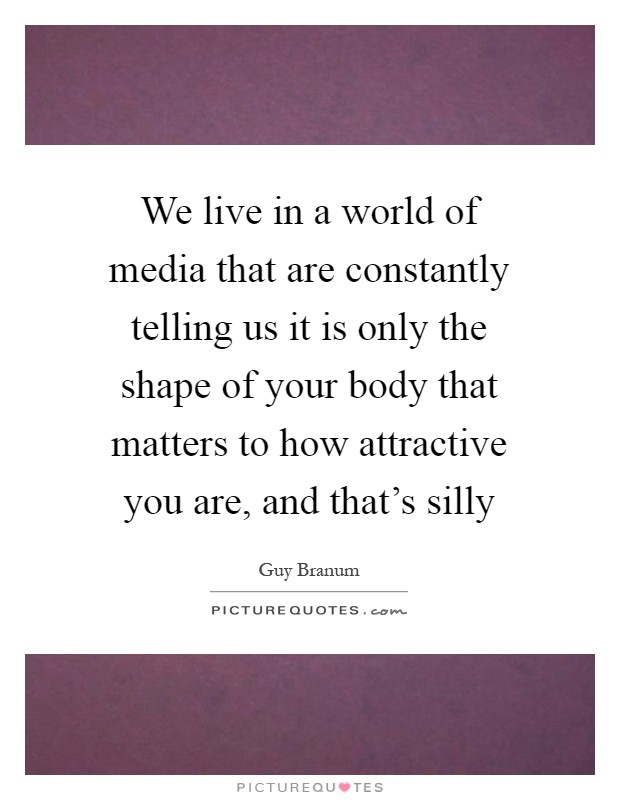 We live in a world of media that are constantly telling us it is only the shape of your body that matters to how attractive you are, and that's silly Picture Quote #1