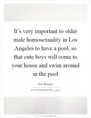 It’s very important to older male homosexuality in Los Angeles to have a pool, so that cute boys will come to your house and swim around in the pool Picture Quote #1