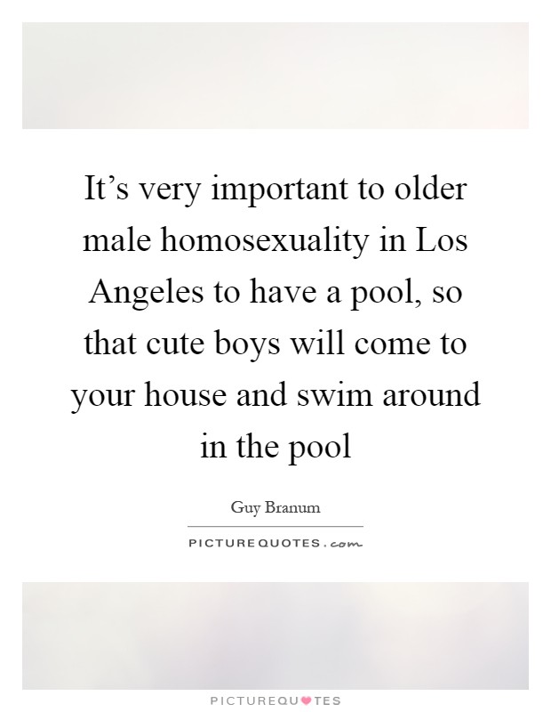 It's very important to older male homosexuality in Los Angeles to have a pool, so that cute boys will come to your house and swim around in the pool Picture Quote #1