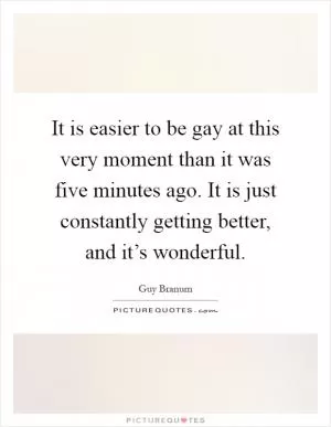It is easier to be gay at this very moment than it was five minutes ago. It is just constantly getting better, and it’s wonderful Picture Quote #1