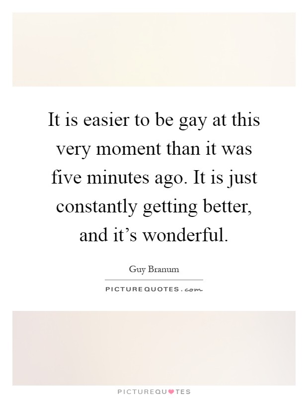 It is easier to be gay at this very moment than it was five minutes ago. It is just constantly getting better, and it's wonderful Picture Quote #1