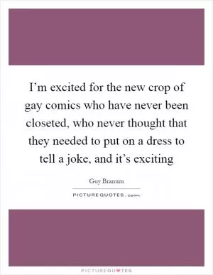 I’m excited for the new crop of gay comics who have never been closeted, who never thought that they needed to put on a dress to tell a joke, and it’s exciting Picture Quote #1