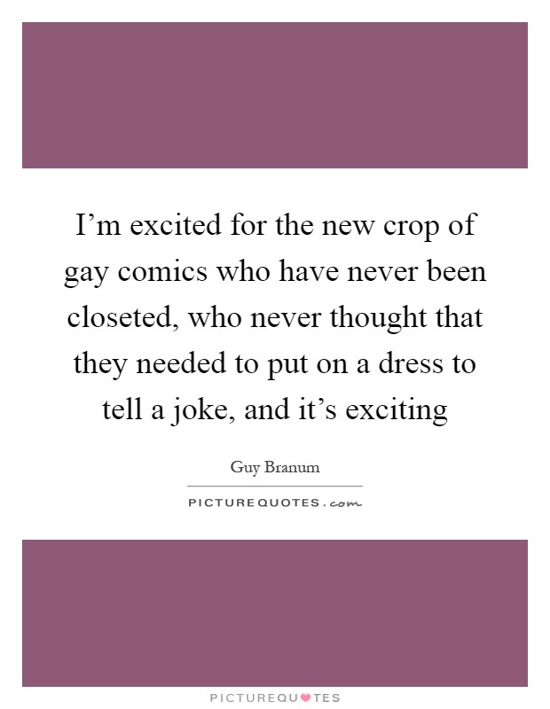 I'm excited for the new crop of gay comics who have never been closeted, who never thought that they needed to put on a dress to tell a joke, and it's exciting Picture Quote #1