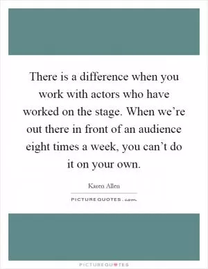 There is a difference when you work with actors who have worked on the stage. When we’re out there in front of an audience eight times a week, you can’t do it on your own Picture Quote #1