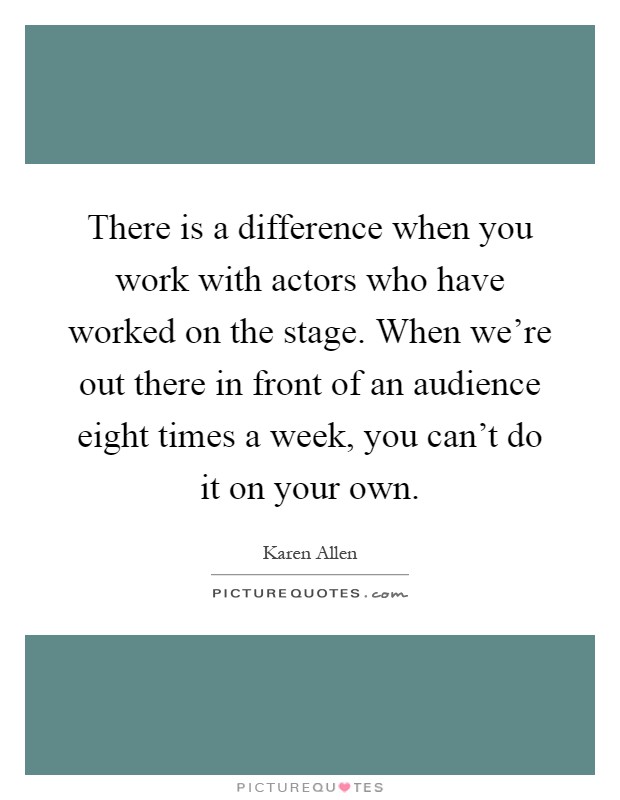 There is a difference when you work with actors who have worked on the stage. When we're out there in front of an audience eight times a week, you can't do it on your own Picture Quote #1