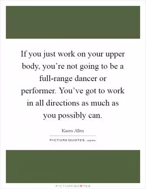 If you just work on your upper body, you’re not going to be a full-range dancer or performer. You’ve got to work in all directions as much as you possibly can Picture Quote #1