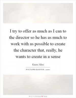 I try to offer as much as I can to the director so he has as much to work with as possible to create the character that, really, he wants to create in a sense Picture Quote #1