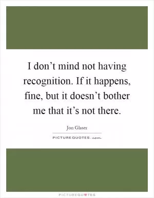 I don’t mind not having recognition. If it happens, fine, but it doesn’t bother me that it’s not there Picture Quote #1