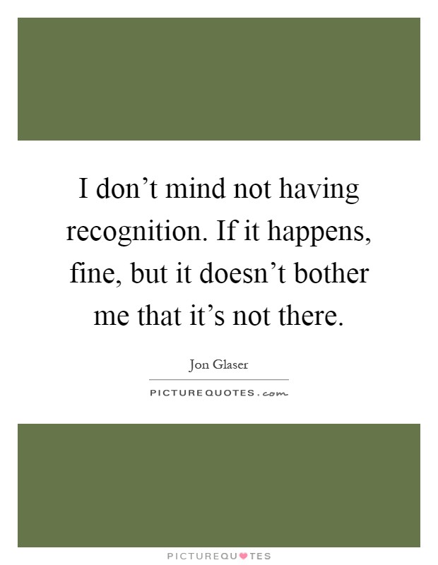 I don't mind not having recognition. If it happens, fine, but it doesn't bother me that it's not there Picture Quote #1