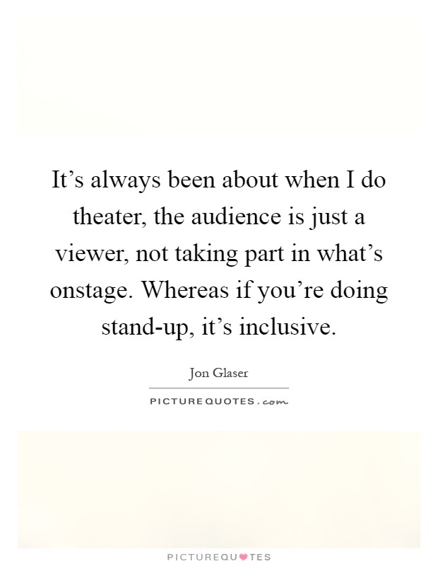 It's always been about when I do theater, the audience is just a viewer, not taking part in what's onstage. Whereas if you're doing stand-up, it's inclusive Picture Quote #1