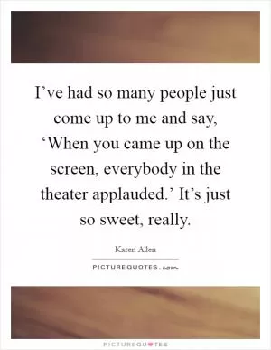 I’ve had so many people just come up to me and say, ‘When you came up on the screen, everybody in the theater applauded.’ It’s just so sweet, really Picture Quote #1