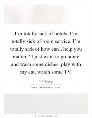 I’m totally sick of hotels. I’m totally sick of room service. I’m totally sick of how can I help you ma’am? I just want to go home and wash some dishes, play with my cat, watch some TV Picture Quote #1