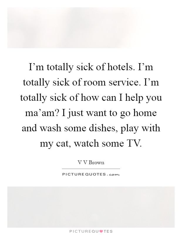 I'm totally sick of hotels. I'm totally sick of room service. I'm totally sick of how can I help you ma'am? I just want to go home and wash some dishes, play with my cat, watch some TV Picture Quote #1