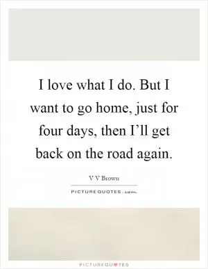 I love what I do. But I want to go home, just for four days, then I’ll get back on the road again Picture Quote #1