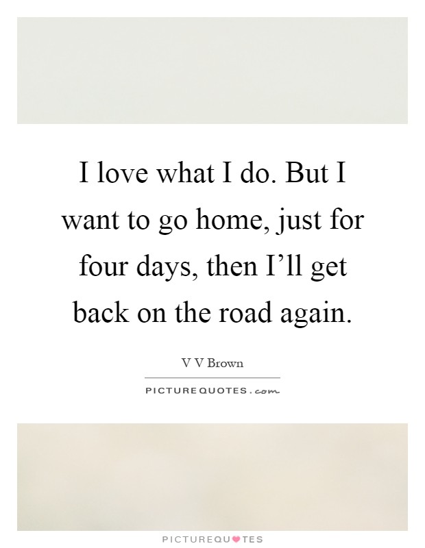 I love what I do. But I want to go home, just for four days, then I'll get back on the road again Picture Quote #1