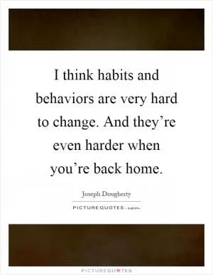 I think habits and behaviors are very hard to change. And they’re even harder when you’re back home Picture Quote #1