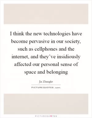 I think the new technologies have become pervasive in our society, such as cellphones and the internet, and they’ve insidiously affected our personal sense of space and belonging Picture Quote #1