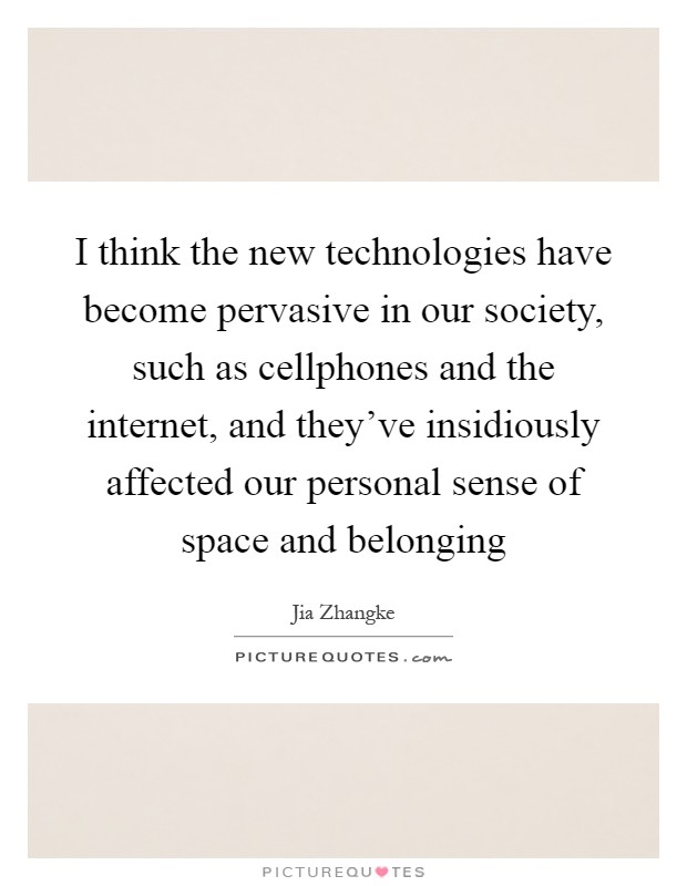 I think the new technologies have become pervasive in our society, such as cellphones and the internet, and they've insidiously affected our personal sense of space and belonging Picture Quote #1