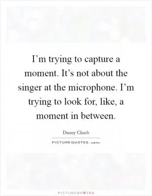 I’m trying to capture a moment. It’s not about the singer at the microphone. I’m trying to look for, like, a moment in between Picture Quote #1