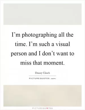 I’m photographing all the time. I’m such a visual person and I don’t want to miss that moment Picture Quote #1