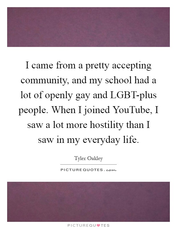 I came from a pretty accepting community, and my school had a lot of openly gay and LGBT-plus people. When I joined YouTube, I saw a lot more hostility than I saw in my everyday life Picture Quote #1