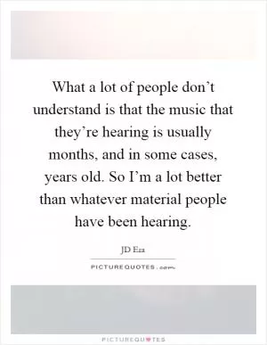 What a lot of people don’t understand is that the music that they’re hearing is usually months, and in some cases, years old. So I’m a lot better than whatever material people have been hearing Picture Quote #1