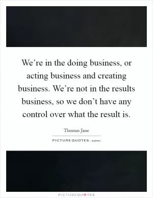 We’re in the doing business, or acting business and creating business. We’re not in the results business, so we don’t have any control over what the result is Picture Quote #1