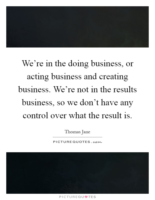 We're in the doing business, or acting business and creating business. We're not in the results business, so we don't have any control over what the result is Picture Quote #1